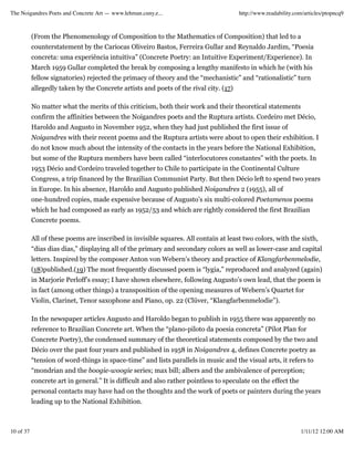 The Noigandres Poets and Concrete Art — www.lehman.cuny.e...                           http://www.readability.com/articles/ptopncq9



           (From the Phenomenology of Composition to the Mathematics of Composition) that led to a
           counterstatement by the Cariocas Oliveiro Bastos, Ferreira Gullar and Reynaldo Jardim, “Poesia
           concreta: uma experiência intuitiva” (Concrete Poetry: an Intuitive Experiment/Experience). In
           March 1959 Gullar completed the break by composing a lengthy manifesto in which he (with his
           fellow signatories) rejected the primacy of theory and the “mechanistic” and “rationalistic” turn
           allegedly taken by the Concrete artists and poets of the rival city. (17)

           No matter what the merits of this criticism, both their work and their theoretical statements
           confirm the affinities between the Noigandres poets and the Ruptura artists. Cordeiro met Décio,
           Haroldo and Augusto in November 1952, when they had just published the first issue of
           Noigandres with their recent poems and the Ruptura artists were about to open their exhibition. I
           do not know much about the intensity of the contacts in the years before the National Exhibition,
           but some of the Ruptura members have been called “interlocutores constantes” with the poets. In
           1953 Décio and Cordeiro traveled together to Chile to participate in the Continental Culture
           Congress, a trip financed by the Brazilian Communist Party. But then Décio left to spend two years
           in Europe. In his absence, Haroldo and Augusto published Noigandres 2 (1955), all of
           one-hundred copies, made expensive because of Augusto’s six multi-colored Poetamenos poems
           which he had composed as early as 1952/53 and which are rightly considered the first Brazilian
           Concrete poems.

           All of these poems are inscribed in invisible squares. All contain at least two colors, with the sixth,
           “dias dias dias,” displaying all of the primary and secondary colors as well as lower-case and capital
           letters. Inspired by the composer Anton von Webern’s theory and practice of Klangfarbenmelodie,
           (18)published.(19) The most frequently discussed poem is “lygia,” reproduced and analyzed (again)
           in Marjorie Perloff’s essay; I have shown elsewhere, following Augusto’s own lead, that the poem is
           in fact (among other things) a transposition of the opening measures of Webern’s Quartet for
           Violin, Clarinet, Tenor saxophone and Piano, op. 22 (Clüver, “Klangfarbenmelodie”).

           In the newspaper articles Augusto and Haroldo began to publish in 1955 there was apparently no
           reference to Brazilian Concrete art. When the “plano-piloto da poesia concreta” (Pilot Plan for
           Concrete Poetry), the condensed summary of the theoretical statements composed by the two and
           Décio over the past four years and published in 1958 in Noigandres 4, defines Concrete poetry as
           “tension of word-things in space-time” and lists parallels in music and the visual arts, it refers to
           “mondrian and the boogie-woogie series; max bill; albers and the ambivalence of perception;
           concrete art in general.” It is difficult and also rather pointless to speculate on the effect the
           personal contacts may have had on the thoughts and the work of poets or painters during the years
           leading up to the National Exhibition.



10 of 37                                                                                                        1/11/12 12:00 AM
 