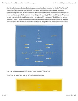 The Noigandres Poets and Concrete Art — www.lehman.cuny.e...                         http://www.readability.com/articles/ptopncq9



           But the affinities are obvious. In hindsight, considering them from the “orthodox” (or “heroic”)
           phase that their work had reached with the poems published in Noigandres 4, Augusto’s
           Poetamenos poems still show a number of characteristics that were later eliminated (which, for
           some readers, may make them more interesting and appealing). There is still a lyrical “I” present –
           in fact, in terms of referential content they are a kind of Erlebnislyrik. The fifth poem, “eis os
           amantes,” using a more reduced verbal material and approaching the isomorphism so strongly
           emphasized in the “Pilot Plan”, indicates most clearly the path future developments will follow.




           Fig. 15a: Augusto de Campos (b. 1931), “eis os amantes” (1953/55),

           from Solt, ed., Concrete Poetry, recto of inside cover page.




11 of 37                                                                                                      1/11/12 12:00 AM
 