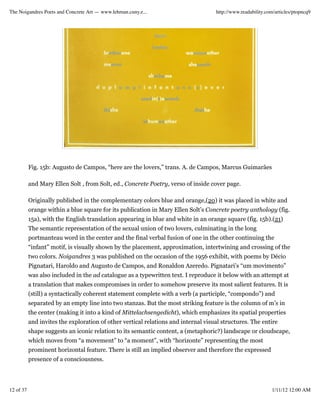 The Noigandres Poets and Concrete Art — www.lehman.cuny.e...                        http://www.readability.com/articles/ptopncq9




           Fig. 15b: Augusto de Campos, “here are the lovers,” trans. A. de Campos, Marcus Guimarães

           and Mary Ellen Solt , from Solt, ed., Concrete Poetry, verso of inside cover page.

           Originally published in the complementary colors blue and orange,(20) it was placed in white and
           orange within a blue square for its publication in Mary Ellen Solt’s Concrete poetry anthology (fig.
           15a), with the English translation appearing in blue and white in an orange square (fig. 15b).(21)
           The semantic representation of the sexual union of two lovers, culminating in the long
           portmanteau word in the center and the final verbal fusion of one in the other continuing the
           “infant” motif, is visually shown by the placement, approximation, intertwining and crossing of the
           two colors. Noigandres 3 was published on the occasion of the 1956 exhibit, with poems by Décio
           Pignatari, Haroldo and Augusto de Campos, and Ronaldon Azeredo. Pignatari’s “um movimento”
           was also included in the ad catalogue as a typewritten text. I reproduce it below with an attempt at
           a translation that makes compromises in order to somehow preserve its most salient features. It is
           (still) a syntactically coherent statement complete with a verb (a participle, “compondo”) and
           separated by an empty line into two stanzas. But the most striking feature is the column of m’s in
           the center (making it into a kind of Mittelachsengedicht), which emphasizes its spatial properties
           and invites the exploration of other vertical relations and internal visual structures. The entire
           shape suggests an iconic relation to its semantic content, a (metaphoric?) landscape or cloudscape,
           which moves from “a movement” to “a moment”, with “horizonte” representing the most
           prominent horizontal feature. There is still an implied observer and therefore the expressed
           presence of a consciousness.




12 of 37                                                                                                     1/11/12 12:00 AM
 