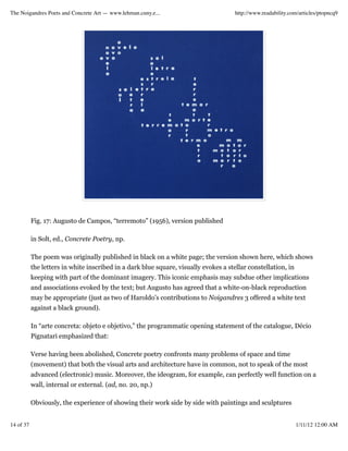 The Noigandres Poets and Concrete Art — www.lehman.cuny.e...                          http://www.readability.com/articles/ptopncq9




           Fig. 17: Augusto de Campos, “terremoto” (1956), version published

           in Solt, ed., Concrete Poetry, np.

           The poem was originally published in black on a white page; the version shown here, which shows
           the letters in white inscribed in a dark blue square, visually evokes a stellar constellation, in
           keeping with part of the dominant imagery. This iconic emphasis may subdue other implications
           and associations evoked by the text; but Augusto has agreed that a white-on-black reproduction
           may be appropriate (just as two of Haroldo’s contributions to Noigandres 3 offered a white text
           against a black ground).

           In “arte concreta: objeto e objetivo,” the programmatic opening statement of the catalogue, Décio
           Pignatari emphasized that:

           Verse having been abolished, Concrete poetry confronts many problems of space and time
           (movement) that both the visual arts and architecture have in common, not to speak of the most
           advanced (electronic) music. Moreover, the ideogram, for example, can perfectly well function on a
           wall, internal or external. (ad, no. 20, np.)

           Obviously, the experience of showing their work side by side with paintings and sculptures


14 of 37                                                                                                       1/11/12 12:00 AM
 