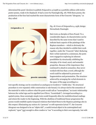 The Noigandres Poets and Concrete Art — www.lehman.cuny.e...                        http://www.readability.com/articles/ptopncq9



           determined the poets’ decision to publish Noigandres 4 (1958) as a portfolio edition with twelve
           poster poems, ready to be displayed. It had a cover by Fiaminghi (fig. 18). With these poems, the
           production of the four had reached the most characteristic form of the Concrete “ideogram,” as
           they called



                                                                 Fig. 18: Cover of Noigandres 4, 1958; design:
                                                                 Hermelindo Fiaminghi.

                                                                 their texts as disciples of Ezra Pound. To a
                                                                 considerable degree, its characteristics can be
                                                                 described by the same terms that I used to
                                                                 indicate basic aspects of the paintings of the
                                                                 Ruptura members – which is obviously the
                                                                 reason why they decided to exhibit their work
                                                                 together, under the “Concrete” label. Reducing
                                                                 their verbal material to a minimum, the poets
                                                                 were engaged in exploring its inherent
                                                                 possibilities by structurally exhibiting the
                                                                 interplay of its visual, aural, and semantic
                                                                 properties. Because of the importance they
                                                                 continued to attach to semantics, they never
                                                                 worked with less than a word, although the
                                                                 word could be subjected to processes of
                                                                 fragmentation and permutation. The structure
                                                                 achieved by arranging the verbal elements in
                                                                 the space of the page according to a
           text-specific strategy can be considered as analogous to Cordeiro’s “visible idea.” No structural
           procedure is ever repeated; while construction is rule-bound, it is always tied to the semantics of
           the material in order to achieve what the poets would call an “isomorphism,” an iconic relationship
           between the verbal sign and its signified (see Clüver, “Iconicidade”). Arranged according to a
           spatial syntax, these seemingly simple texts would frequently allow for multidirectional readings
           and return the reader to the beginning. With the abolition of traditional linear progression the
           poems would establish spatio-temporal relations that linked them to the Ruptura paintings also in
           this respect. Eliminating any notion of a “persona” or self-expressive lyrical “I”, the Concrete
           ideogram was designed to be an “objeto útil”, a useful textual object to be contemplated and
           explored, “open” (23) enough to allow readers to “use” it according to their own ingenuity, but with



15 of 37                                                                                                     1/11/12 12:00 AM
 