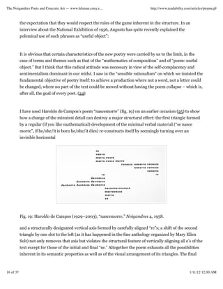 The Noigandres Poets and Concrete Art — www.lehman.cuny.e...                          http://www.readability.com/articles/ptopncq9



           the expectation that they would respect the rules of the game inherent in the structure. In an
           interview about the National Exhibition of 1956, Augusto has quite recently explained the
           polemical use of such phrases as “useful object”:



           It is obvious that certain characteristics of the new poetry were carried by us to the limit, in the
           case of terms and themes such as that of the “mathematics of composition” and of “poem: useful
           object.” But I think that this radical attitude was necessary in view of the self-complacency and
           sentimentalism dominant in our midst. I saw in the “sensible rationalism” on which we insisted the
           fundamental objective of poetry itself: to achieve a production where not a word, not a letter could
           be changed, where no part of the text could be moved without having the poem collapse – which is,
           after all, the goal of every poet. (24)



           I have used Haroldo de Campos’s poem “nascemorre” (fig. 19) on an earlier occasion (25) to show
           how a change of the minutest detail can destroy a major structural effect: the first triangle formed
           by a regular (if you like mathematical) development of the minimal verbal material (“se nasce
           morre”, if he/she/it is born he/she/it dies) re-constructs itself by seemingly turning over an
           invisible horizontal




           Fig. 19: Haroldo de Campos (1929–2003), “nascemorre,” Noigandres 4, 1958.

           and a structurally designated vertical axis formed by carefully aligned “re”s; a shift of the second
           triangle by one slot to the left (as it has happened in the fine anthology organized by Mary Ellen
           Solt) not only removes that axis but violates the structural feature of vertically aligning all e’s of the
           text except for those of the initial and final “se.” Altogether the poem exhausts all the possibilities
           inherent in its semantic properties as well as of the visual arrangement of its triangles. The final



16 of 37                                                                                                       1/11/12 12:00 AM
 