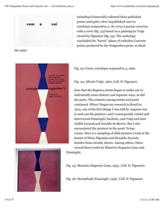 The Noigandres Poets and Concrete Art — www.lehman.cuny.e...                            http://www.readability.com/articles/ptopncq9



                                                               including Grünewald) collected their published
                                                               poems and quite a few unpublished ones in
                                                               antologia noigandres 5: do verso à poesia concreta,
                                                               with a cover (fig. 23) based on a painting by Volpi
                                                               owned by Pignatari (fig. 24). The anthology
                                                               concluded the “heroic” phase of orthodox Concrete
                                                               poetry produced by the Noigandres poets, at about
           the same




                                                           Fig. 23: Cover, antologia noigandres 5, 1962.



                                                           Fig. 24: Alfredo Volpi, 1960, Coll. D. Pignatari.

                                                           time that the Ruptura artists began to strike out in
                                                           individually more distinct and separate ways, as did
                                                           the poets. The contacts among artists and poets
                                                           continued. When I began my research in Brazil in
                                                           1974, one of the first things I was told by Augusto was
                                                           to seek out the painters, and I consequently visited and
                                                           interviewed Fiaminghi, Sacilotto, and Volpi and later
                                                           Judith Lauand and Geraldo de Barros. But I also
                                                           encountered the painters in the poets’ living-
                                                           rooms. Here is a sampling of slide pictures I took in the
                                                           homes of Décio Pignatari and Ronaldo Azeredo,
                                                           besides those already shown. Among others, Décio
                                                           owned these works by Mauricio Nogueira Lima and
                                                    Fiaminghi:



                                                    Fig. 25: Mauricio Nogueira Lima, 1953., Coll. D. Pignatari.



                                                    Fig. 26: Hermelindo Fiaminghi, 1956., Coll. D. Pignatari.




19 of 37                                                                                                         1/11/12 12:00 AM
 