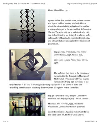 The Noigandres Poets and Concrete Art — www.lehman.cuny.e...                           http://www.readability.com/articles/ptopncq9



                                                               Photo: Claus Clüver, 1977.




                                                               squares rather than on their sides, the new column
                                                               was lighter and less austere. The basic idea on
                                                               which the column is built is also found in another
                                                               sculpture displayed in the 1977 exhibit, Três pontos
                                                               (fig. 31). The artist told me in an interview in 1981
                                                               that he had hoped to see it placed, in a larger scale,
                                                               in the center of Brasília, to symbolize the interplay
                                                               and intricate balance among the three branches of
                                                               government.



                                                                      Fig. 31: Franz Weissmann, Três pontos
                                                                      (Three Points), 1958. Painted iron,

                                                                      120 x 160 x 160 cm. Photo: Claus Clüver,
                                                                      1977.




                                                                      The sculpture that stood at the entrance of
                                                                      the exhibit in Rio de Janeiro’s Museum of
                                                                      Modern Art, Weissmann’s Círculo inscrito
                                                                      num quadrado (fig. 32), shows one of the
           simplest forms of the idea of creating interlocking squares out of flat sheets of metal and
           “inscribing” in them circles by cutting them out; here, the squares rest on their sides.



                                                               Fig. 32: Installation shot, “Projeto Construtivo
                                                               Brasileiro na Arte (1950–1962)”, Rio de Janeiro,

                                                               Museu de Arte Moderna, 1977, with Franz
                                                               Weissmann, Círculo inscrito num quadrado

                                                               (Circle Inscribed in a Square), 1958. Painted iron,
                                                               100 x 100 x 100 cm. Photo by Claus Clüver.


22 of 37                                                                                                        1/11/12 12:00 AM
 