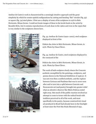 The Noigandres Poets and Concrete Art — www.lehman.cuny.e...                          http://www.readability.com/articles/ptopncq9




           Amilcar de Castro’s work is characterized by a seemingly intuitive approach and the great
           simplicity by which he creates spatial configurations by cutting and bending “flat” circular (fig. 33)
           or square (fig. 34) steel plates. I first saw a display of some of his sculptures in 1976 in Belo
           Horizonte, Minas Gerais. I could not locate images of these in the lavish book on the artist by
           Ronaldo Brito, but it contains reproductions of work done in the 1960s and even in the 1950s that
           is very similar to the sculptures shown here.



                                                         Fig. 33: Amilcar de Castro (1920–2002), steel sculpture
                                                         displayed in front of the

                                                         Palácio das Artes in Belo Horizonte, Minas Gerais, in
                                                         1976. Photo by Claus Clüver.



                                                         Fig. 34: Amilcar de Castro, steel sculptures displayed in
                                                         the courtyard of the

                                                         Palácio das Artes in Belo Horizonte, Minas Gerais, in
                                                         1976. Photo by Claus Clüver.

                                                         The work of both sculptors clearly shares the Concrete
                                                         aesthetic exemplified by the paintings, sculptures, and
                                                          poems shown in the National Exhibition of 1956/57. It
                                                          was not even then a unified aesthetic, and the rupture
                                                          between Cariocas and Paulistas that was to occur soon
                                                          after and to turn into a split between Concrete and
                                                          Neoconcrete art (and poetry) brought into greater relief
                                                          what an attentive observer like Mário Pedrosa noted
                                                          right away. But much of the public reaction involved an
                                                          attempt to come to terms with the radical break with
                                                          tradition perceived in all of the work, and most
                                                          specifically in the poetry, because constructivist visual
                                                          art produced in Brazil had already been in the limelight
                                                          at least since the First São Paulo Biennial of 1951.




23 of 37                                                                                                       1/11/12 12:00 AM
 