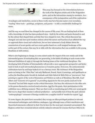 The Noigandres Poets and Concrete Art — www.lehman.cuny.e...                         http://www.readability.com/articles/ptopncq9



                                                          This essay has focused on the interrelations between
                                                          the work of the Ruptura artists and of the Noigandres
                                                          poets, and on the interactions among its members. As a
                                                          consequence of the juxtaposition and of the exploration
           of analogies and similarities, access to these works may have become easier; even nowadays,
           “reading” these texts – paintings, sculptures, and poems – is still a considerable challenge for
           many.

           And the way we read them has changed in the course of fifty years. We are looking back at them
           with a knowledge of what has been produced since –both by the artists and poets themselves and
           by the culture that shaped them and that they have shaped in turn. The critical discourse has
           changed: not only have post-modern notions about the nature and function of art affected the way
           we approach these visual and verbal texts, but we have witnessed a lively debate about the
           construction of avant-gardes and neo-avant-gardes based on a well-mapped landscape of the
           earlier part of the century that may be at odds with the information that was available to the young
           Brazilians at mid-century.

           What is also beginning to change, to some extent under the impact of the new media and of the
           intermedial genres of textmaking they are generating, is the habit of looking at such events as the
           National Exhibition of 1956/57 through the limiting lenses of the traditional disciplines. The
           developing field of Studies of Intermediality will provide a more appropriate perspective and better
           tools to look at such intermedial phenomenon as Concrete poetry. Even now, the semicentennial
           celebrations have by and large looked at it as a literary event. The insistence of the Noigandres
           poets on listing in the “Pilot Plan” not only Mallarmé, Pound, Joyce, Cummings, and Apollinaire as
           well as the Brazilian poets Oswald de Andrade and João Cabral de Melo Neto as “precursors”, but
           pointing to aspects of the work of Eisenstein and Webern as well as of Mondrian, Max Bill, Josef
           Albers and “Concrete art in general” as providing signposts for the new poetry (and art) to be
           “invented” has had little impact on the critical discussion. Nor have the references to the other arts
           in the poems themselves received much attention. (29) For the poets, their participation in the
           exhibition was a defining moment. They saw their work as constituting part of the new avant-garde
           that was to shape their country’s cultural production – and possibly turn it from the post-colonial
           “anthropophagic” consumer of foreign models into a supplier itself of “models for export.”(30)

           To some degree, the poets have succeeded; they occupy an often privileged position in relevant
           international anthologies and exhbition catalogues, (31) although many of their manifestos and
           theoretical statements collected in their Teoria have for the most part remained untranslated. The
           Ruptura artists have remained almost entirely unknown abroad, for reasons that have little to do



24 of 37                                                                                                      1/11/12 12:00 AM
 