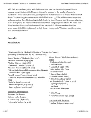 The Noigandres Poets and Concrete Art — www.lehman.cuny.e...                        http://www.readability.com/articles/ptopncq9



           with their work and everything with the international art scene. But their impact within the
           country, along with that of the Neoconcretos, can be assessed by the number of memorial
           exhibitions I listed earlier, besides a growing number of studies devoted to Brazil’s “Constructivist
           Project” in general (32) or monographs on individual artists.(33) The publications accompanying
           and documenting the exhibitions (34) included material about Concrete (and Neoconcrete) poetry;
           in the monographs the connection between Concrete art and poetry is not a topic. Art critics and
           historians have disregarded the intermedial and intersemiotic dimensions of the Brazilian
           avant-garde of the fifties just as much as their literary counterparts. This essay provides no more
           than a modest orientation.



           Appendix

           Visual Artists




           * Participated in the “National Exhibition of Concrete Art,” 1956/57
           (according to the list in ad, No. 20, December 1956)
                                                                   Grupo “Frente,” Rio de Janeiro (since
           Grupo “Ruptura,” São Paulo (since 1952):
                                                                   1952):
           * Geraldo de Barros (1923-1998)
                                                                    Eric Baruch (joined in 1955)
           * Lothar Charoux (1912-1987)
                                                                   * Aluísio Carvão
           * Waldemar Cordeiro (1925-1973)
                                                                   * Lygia Clark (1920-1988)
           * Kazmer (Casimiro) Féjer (b.1922)
                                                                   * João José da Silva Costa
           * Hermelindo Fiaminghi (1920-2004, joined in 1955)
                                                                    Vincent Ibberson
            Leopoldo Haar (1910-1954)
                                                                   * Rubem Mauro Ludolf
           * Judith Lauand (b.1922, joined later)
                                                                   * César Oiticica (b. 1939?)
           * Maurício Nogueira Lima (1930-1999; joined in
                                                                   * Hélio Oiticica (1937-1980)
           1953)
                                                                    Abraham Palatnik (joined in 1955)
           * Luís Sacilotto (1924-2003)
                                                                    Lygia Pape (1929-2004)
            Anatol Wladyslaw (1913–2004)
                                                                    Ivan Serpa
             (gave up Concrete art in 1955)
                                                                    Elisa Martims da Silveira
           Associated with the group:
                                                                   * Décio Vieira
           Carlos do Val [in 1955)
                                                                   * Franz Weissmann (1911-2005)
           Antonio Maluf (b. 1926)
           * Alfredo Volpi (1896-1988)
                                                                   Associated with the group:
           * Alexandre Wollner (b. 1928)
                                                                   * Amilcar de Castro (1920-2002)



25 of 37                                                                                                     1/11/12 12:00 AM
 