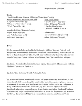 The Noigandres Poets and Concrete Art — www.lehman.cuny.e...                         http://www.readability.com/articles/ptopncq9



                                                                   Willys de Castro (1926-1988)



           Poets
           * Participated in n the “National Exhibition of Concrete Art,” 1956/57
           Grupo “Noigandres”, S?o Paulo (since 1952)              From Rio de Janeiro
           * Augusto de Campos (b. 1931)                           * Ronaldo Azeredo (1937-2006)
           * Haroldo de Campos (1929-2003)                         (joined “Noigandres” in 1956)
           * Décio Pignatari (b. 1927)                             * Ferreira Gullar (b. 1930)
                                                                   * Wlademir Dias Pino (b. 1927)
           Associated with the “Noigandres” group:
           Edgard Braga (1897-1985)                                Not exhibiting:
           José Paulo Paes (1926-1998)                             José Lino Grünewald (1931-2000)
           Pedro Xisto (1901-1987)                                 (joined “Noigandres” in 1958)




           Notes

           (1). The major anthologies are listed in the Bibliography of Clüver, “Concrete Poetry: Critical
           Perspectives.” The month-long international exhibition at IndianaUniversity in February 1970 was
           based on the collection of Mary Ellen Solt, with many contributions by others. Presentations were
           made by Vagn Steen, Emmett Williams, Iannis Xenakis, Claus Clüver, and davi det hompson.



           (2).“Projeto Construtivo Brasileiro na Arte (1950–1962),” Rio de Janeiro: Museu de Arte Moderna;
           São Paulo: Pinacoteca do Estado 1977.



           (3). In the “Casa das Rosas,” Avenida Paulista, São Paulo.



           (4). Memorial exhibition “Arte Concreta Paulista” at Centro Universitário Maria Antônia da USP,
           one section of which was an attempt to reconstruct the “exposição do grupo ruptura no museu de
           arte moderna de são paulo 1952". Catalogues: Arte Concreta Paulista. 5 vols. São Paulo: Cosac &
           Naify. (1) Arte Concreta Paulista: Documentos, org. João Bandeira; (2) Grupo Ruptura:
           Revisitando a Exposição Inaugural, curator Rejane Cintrão, texts Rejane Cintrão and Ana Paula
           Nascimento; (3) Grupo Noigandres, curators Lenora de Barros and João Bandeira; (4) Waldemar
           Cordeiro: A Ruptura como Metáfora, ed. Helouise Costa, texts: Helouise Costa and Vivian


26 of 37                                                                                                      1/11/12 12:00 AM
 