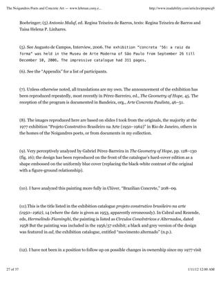 The Noigandres Poets and Concrete Art — www.lehman.cuny.e...                         http://www.readability.com/articles/ptopncq9



           Boehringer; (5) Antonio Maluf, ed. Regina Teixeira de Barros, texts: Regina Teixeira de Barros and
           Taisa Helena P. Linhares.



           (5). See Augusto de Campos, Interview, 2006. The exhibition “concreta ’56: a raiz da
           forma” was held in the Museu de Arte Moderna of São Paulo from September 26 till
           December 10, 2006. The impressive catalogue had 311 pages.


           (6). See the “Appendix” for a list of participants.



           (7). Unless otherwise noted, all translations are my own. The announcement of the exhibition has
           been reproduced repeatedly, most recently in Pérez-Barreiro, ed., The Geometry of Hope, 45. The
           reception of the program is documented in Bandeira, org., Arte Concreta Paulista, 46–51.



           (8). The images reproduced here are based on slides I took from the originals, the majority at the
           1977 exhibition “Projeto Construtivo Brasileiro na Arte (1950–1962)” in Rio de Janeiro, others in
           the homes of the Noigandres poets, or from documents in my collection.



           (9). Very perceptively analyzed by Gabriel Pérez-Barreira in The Geometry of Hope, pp. 128–130
           (fig. 16); the design has been reproduced on the front of the catalogue’s hard-cover edition as a
           shape embossed on the uniformly blue cover (replacing the black-white contrast of the original
           with a figure-ground relationship).



           (10). I have analyzed this painting more fully in Clüver, “Brazilian Concrete,” 208–09.



           (11).This is the title listed in the exhibition catalogue projeto construtivo brasileiro na arte
           (1950–1962), 14 (where the date is given as 1953, apparently erroneously). In Cabral and Rezende,
           eds, Hermelindo Fiaminghi, the painting is listed as Círculos Concêntricos e Alternados, dated
           1958 But the painting was included in the 1956/57 exhibit; a black and grey version of the design
           was featured in ad, the exhibition catalogue, entitled “movimento alternado” (n.p.).



           (12). I have not been in a position to follow up on possible changes in ownership since my 1977 visit



27 of 37                                                                                                      1/11/12 12:00 AM
 