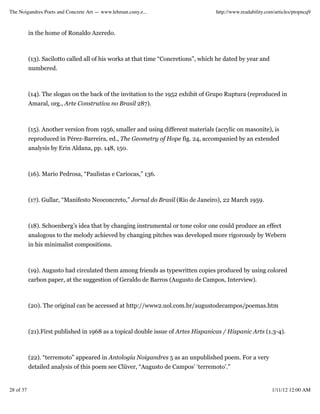 The Noigandres Poets and Concrete Art — www.lehman.cuny.e...                        http://www.readability.com/articles/ptopncq9



           in the home of Ronaldo Azeredo.



           (13). Sacilotto called all of his works at that time “Concretions”, which he dated by year and
           numbered.



           (14). The slogan on the back of the invitation to the 1952 exhibit of Grupo Ruptura (reproduced in
           Amaral, org., Arte Construtiva no Brasil 287).



           (15). Another version from 1956, smaller and using different materials (acrylic on masonite), is
           reproduced in Pérez-Barreira, ed., The Geometry of Hope fig. 24, accompanied by an extended
           analysis by Erin Aldana, pp. 148, 150.



           (16). Mario Pedrosa, “Paulistas e Cariocas,” 136.



           (17). Gullar, “Manifesto Neoconcreto,” Jornal do Brasil (Rio de Janeiro), 22 March 1959.



           (18). Schoenberg’s idea that by changing instrumental or tone color one could produce an effect
           analogous to the melody achieved by changing pitches was developed more rigorously by Webern
           in his minimalist compositions.



           (19). Augusto had circulated them among friends as typewritten copies produced by using colored
           carbon paper, at the suggestion of Geraldo de Barros (Augusto de Campos, Interview).



           (20). The original can be accessed at http://www2.uol.com.br/augustodecampos/poemas.htm



           (21).First published in 1968 as a topical double issue of Artes Hispanicas / Hispanic Arts (1.3-4).



           (22). “terremoto” appeared in Antologia Noigandres 5 as an unpublished poem. For a very
           detailed analysis of this poem see Clüver, “Augusto de Campos’ ‘terremoto’.”


28 of 37                                                                                                     1/11/12 12:00 AM
 