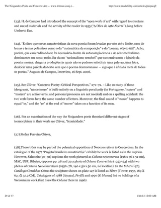 The Noigandres Poets and Concrete Art — www.lehman.cuny.e...                         http://www.readability.com/articles/ptopncq9




           (23). H. de Campos had introduced the concept of the “open work of art” with regard to structure
           and use of materials and the activity of the reader in 1955 (“A Obra de Arte Aberta”), long before
           Umberto Eco.



           (24). “É claro que certas características da nova poesia foram levadas por nós até o limite, caso de
           lemas e temas polémicos como o da “matemática da composição” e do “poema, objeto útil”. Acho,
           porém, que essa radicalidade foi necessária diante da autocomplacência e do sentimentalismo
           dominantes em nosso meio. Eu via no “racionalismo sensível” que sustentávamos o ideário da
           poesia mesma: chegar a produções às quais não se pudesse substituir uma palavra, uma letra,
           deslocar uma parcela do texto sem que o poema desmoronasse — algo que é afinal a meta de todos
           os poetas.” Augusto de Campos, Interview, 16 Sept. 2006.



           (25). See Clüver, “Concrete Poetry: Critical Perspectives,” 271–72. – Like so many of these
           ideograms, “nascemorre” is built entirely on a linguistic peculiarity (in Portuguese, “nascer” and
           “morrer” are active verbs, and personal pronouns are not needed) and on a spelling accident: the
           two verb forms have the same number of letters. Moreover, the final sound of “nasce” happens to
           equal “se,” and the “re” at the end of “morre” takes on a function of its own.



           (26). For an examination of the way the Noigandres poets theorized different stages of
           isomorphism in their work see Clüver, “Iconicidade.”



           (27).Stefan Ferreira Clüver,



           (28).These titles may be part of the polemical opposition of Neoconcretism to Concretism. In the
           catalogue of the 1977 “Projeto brasileiro constructive” exhibit the work is listed as in the caption.
           However, Salzstein (90–91) captions the work pictured as Coluna neoconcreta (196 x 76 x 52 cm),
           MAC, USP; Ribeiro, opposes pp. 28 and 29 a photo of Coluna Concretista (1952–53) with two
           photos of Coluna Neoconcretista (1958–78, 140 x 50 x 50 cm, no location). In the MAC’s 1973
           Catálogo Gerald as Obras the sculpture shown on plate 147 is listed as Tôrre (Tower; 1957, 169 X
           62.7X 37.2 CM). Catalogues of 1988 (Amaral, Perfil) and 1990 (O Museu) list no holdings of a
           Weissmann work.(but I saw the Coluna there in 1996).




29 of 37                                                                                                      1/11/12 12:00 AM
 
