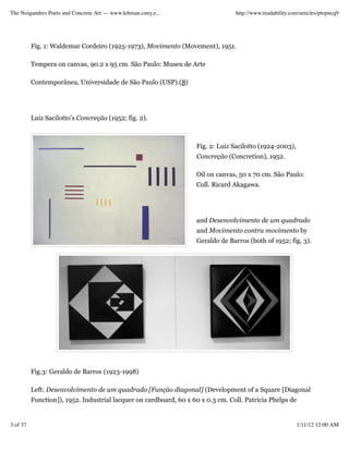 The Noigandres Poets and Concrete Art — www.lehman.cuny.e...                     http://www.readability.com/articles/ptopncq9




          Fig. 1: Waldemar Cordeiro (1925-1973), Movimento (Movement), 1951.

          Tempera on canvas, 90.2 x 95 cm. São Paulo: Museu de Arte

          Contemporânea, Universidade de São Paulo (USP).(8)




          Luiz Sacilotto’s Concreção (1952; fig. 2).



                                                                   Fig. 2: Luiz Sacilotto (1924-2003),
                                                                   Concreção (Concretion), 1952.

                                                                   Oil on canvas, 50 x 70 cm. São Paulo:
                                                                   Coll. Ricard Akagawa.




                                                                   and Desenvolvimento de um quadrado
                                                                   and Movimento contra movimento by
                                                                   Geraldo de Barros (both of 1952; fig. 3).




          Fig.3: Geraldo de Barros (1923-1998)

          Left: Desenvolvimento de um quadrado [Função diagonal] (Development of a Square [Diagonal
          Function]), 1952. Industrial lacquer on cardboard, 60 x 60 x 0.3 cm. Coll. Patricia Phelps de


3 of 37                                                                                                   1/11/12 12:00 AM
 