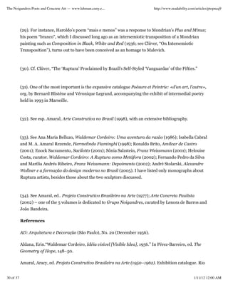 The Noigandres Poets and Concrete Art — www.lehman.cuny.e...                        http://www.readability.com/articles/ptopncq9




           (29). For instance, Haroldo’s poem “mais e menos” was a response to Mondrian’s Plus and Minus;
           his poem “branco”, which I discussed long ago as an intersemiotic transposition of a Mondrian
           painting such as Composition in Black, White and Red (1936; see Clüver, “On Intersemiotic
           Transposition”), turns out to have been conceived as an homage to Malevich.



           (30). Cf. Clüver, “The ‘Ruptura’ Proclaimed by Brazil’s Self-Styled ‘Vanguardas’ of the Fifties.”



           (31). One of the most important is the expansive catalogue Poésure et Peintrie: «d'un art, l'autre»,
           org. by Bernard Blistène and Véronique Legrand, accompanying the exhibit of intermedial poetry
           held in 1993 in Marseille.



           (32). See esp. Amaral, Arte Construtiva no Brasil (1998), with an extensive bibliography.



           (33). See Ana Maria Belluzo, Waldemar Cordeiro: Uma aventura da razão (1986); Isabella Cabral
           and M. A. Amaral Rezende, Hermelindo Fiaminghi (1998); Ronaldo Brito, Amilcar de Castro
           (2001); Enock Sacramento, Sacilotto (2001); Sônia Salzstein, Franz Weissmann (2001); Helouise
           Costa, curator. Waldemar Cordeiro: A Ruptura como Metáfora (2002); Fernando Pedro da Silva
           and Marília Andrés Ribeiro, Franz Weissmann: Depoimento (2002); André Stolarski, Alexandre
           Wollner e a formação do design moderno no Brasil (2005). I have listed only monographs about
           Ruptura artists, besides those about the two sculptors discussed.



           (34). See Amaral, ed.. Projeto Construtivo Brasileiro na Arte (1977); Arte Concreta Paulista
           (2002) – one of the 5 volumes is dedicated to Grupo Noigandres, curated by Lenora de Barros and
           João Bandeira.

           References

           AD: Arquitetura e Decoração (São Paulo), No. 20 (December 1956).

           Aldana, Erin.“Waldemar Cordeiro, Idéia visível [Visible Idea], 1956.” In Pérez-Barreiro, ed. The
           Geometry of Hope, 148–50.

           Amaral, Aracy, ed. Projeto Construtivo Brasileiro na Arte (1950–1962). Exhibition catalogue. Rio


30 of 37                                                                                                     1/11/12 12:00 AM
 