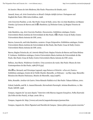 The Noigandres Poets and Concrete Art — www.lehman.cuny.e...                        http://www.readability.com/articles/ptopncq9



           de Janeiro: Museu de Arte Moderna; São Paulo: Pinacoteca do Estado, 1977.

           Amaral, Aracy, ed. Arte Construtiva no Brasil: Coleção Adolfo Leirner. Portuguese and
           English.São Paulo: DBA Artes Gráficas, 1998.

           Arte Concreta Paulista. 5 vols. São Paulo: Cosac & Naify, 2002. See: (1) João Bandeira; (2) Rejane
           Cintrão; (3) Lenora de Barros and Jo      o Bandeira; (4) Helouise Costa; (5) Regina Teixeira de
           Barros.

           João Bandeira, org. Arte Concreta Paulista: Documentos. Exhibition catalogue, Centro
           Universitário Maria Antônia da Universidade de São Paulo. S       o Paulo: Cosac & Naify; Centro
           Universitário Maria Antonia da USP, 2002.

           Barros, Lenora de, and João Bandeira, curators. Grupo Noigandres. Exhibition catalogue, Centro
           Universitário Maria Antônia da Universidade de São Paulo. São Paulo: Cosac & Naify; Centro
           Universitário Maria Antonia da USP, 2002.

           Barros, Regina Teixeira de, ed. Antonio Maluf.Texts: Regina Teixeira de Barros and Taisa Helena
           P. Linhares. Exhibition catalogue, Centro Universitário Maria Antônia da Universidade de São
           Paulo. São Paulo: Cosac & Naify; Centro Universitário Maria Antonia da USP, 2002.

           Belluzo, Ana Maria. Waldemar Cordeiro: Uma aventura da razão. São Paulo: Museu de Arte
           Contemporâneo de São Paulo, 1986.[P-B 334]

           Blist   ne, Bernard, and Véronique Legrand, orgs.Poésure et Peintrie: «d'un art, l'autre».
           Exhibition catalogue, Centre de la Vieille Charité, Marseille, 12 February – 23 May 1993. Marseille:
           Réunion des Musées Nationaux, Musées de Marseille, 1993 [1998?].

           Brito, Ronaldo. Amilcar de Castro. Fotos Rômulo Fialdini et al. São Paulo: Takano Editora, 2001.

           Cabral, Isabella, and M. A. Amaral Rezende. Hermelindo Fiaminghi. Artistas Brasileiros, 11. São
           Paulo: EdUSP, 1998.

           Campos, Augusto de.“50 anos depois.” Interview with Marcus Augusto Gonçalves. Folha Ilustrada
           [da Folha de São Paulo], 16 Sept. 2006: E8–9.

           Campos, Augusto de. http://www2.uol.com.br/augustodecampos/poemas.htm

           Campos, Augusto de, Décio Pignatari and Haroldo de Campos, “plano-piloto para poesia concreta.”



31 of 37                                                                                                     1/11/12 12:00 AM
 