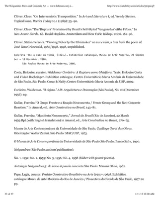 The Noigandres Poets and Concrete Art — www.lehman.cuny.e...                       http://www.readability.com/articles/ptopncq9



           Clüver, Claus. “On Intersemiotic Transposition.” In Art and Literature I, ed. Wendy Steiner.
           Topical issue. Poetics Today 10.1 (1989): 55–90.

           Clüver, Claus.“The ‘Ruptura’ Proclaimed by Brazil’s Self-Styled ‘Vanguardas’ ofthe Fifties.” In
           Neo-Avant-Garde. Ed. David Hopkins. Amsterdam and New York: Rodopi, 2006. 161–96.

           Clüver, Stefan Ferreira. “Viewing Notes by the Filmmaker” on vai e vem, a film from the poem of
           José Lino Grünewald, 1980/1998. 1998, unpublished.

           Concreta ‘56: a raiz da forma_ [ital.]. Exhibition catalogue, Museu de Arte Moderna, 26 Septem
           ber – 10 December, 2006.
                 São Paulo: Museu de Arte Moderna, 2006.


           Costa, Helouise, curator. Waldemar Cordeiro: A Ruptura como Metáfora. Texts: Helouise Costa
           and Vivian Boehringer. Exhibition catalogue, Centro Universitário Maria Antônia da Universidade
           de São Paulo. São Paulo: Cosac & Naify; Centro Universitário Maria Antonia da USP, 2002.

           Cordeiro, Waldemar. “O objeto.” AD: Arquitetura e Decoração (São Paulo), No. 20 (December
           1956): np.

           Gullar, Ferreira.“O Grupo Frente e a Reação Neoconcreta / Frente Group and the Neo-Concrete
           Reaction.” In Amaral, ed., Arte Construtiva no Brasil, 143–81.

           Gullar, Ferreira. “Manifesto Neoconcreto,” Jornal do Brasil (Rio de Janeiro), 22 March
           1959.Rpt.(with English translation) in Amaral, ed., Arte Construtiva no Brasil, 270–75.

           Museu de Arte Contemporânea da Universidade de São Paulo. Catálogo Geral das Obras.
           Orientação: Walter Zanini. São Paulo: MAC/USP, 1973.

           O Museu de Arte Contemporânea da Universidade de São Paulo.São Paulo: Banco Safra, 1990.

           Noigandres (São Paulo, authors’publication):

           No. 1, 1952; No. 2, 1955; No. 3, 1956; No. 4, 1958 (folder with poster poems).

           Antologia Noigandres 5: do verso ã poesia concreta.São Paulo: Massao Ohno, 1962.

           Pape, Lygia, curator. Projeto Construtivo Brasileiro na Arte (1950–1962). Exhibition
           catalogue.Museu de Arte Moderna do Rio de Janeiro / Pinacoteca do Estado de São Paulo, 1977.20
           pp.


33 of 37                                                                                                    1/11/12 12:00 AM
 