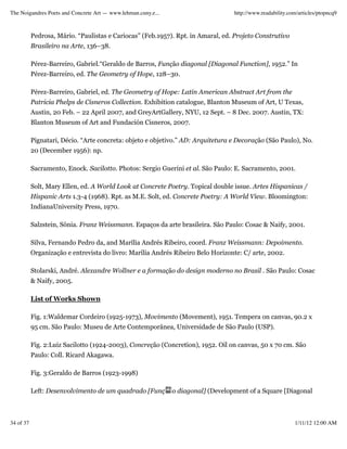 The Noigandres Poets and Concrete Art — www.lehman.cuny.e...                       http://www.readability.com/articles/ptopncq9



           Pedrosa, Mário. “Paulistas e Cariocas” (Feb.1957). Rpt. in Amaral, ed. Projeto Construtivo
           Brasileiro na Arte, 136–38.

           Pérez-Barreiro, Gabriel.“Geraldo de Barros, Função diagonal [Diagonal Function], 1952.” In
           Pérez-Barreiro, ed. The Geometry of Hope, 128–30.

           Pérez-Barreiro, Gabriel, ed. The Geometry of Hope: Latin American Abstract Art from the
           Patricia Phelps de Cisneros Collection. Exhibition catalogue, Blanton Museum of Art, U Texas,
           Austin, 20 Feb. – 22 April 2007, and GreyArtGallery, NYU, 12 Sept. – 8 Dec. 2007. Austin, TX:
           Blanton Museum of Art and Fundación Cisneros, 2007.

           Pignatari, Décio. “Arte concreta: objeto e objetivo.” AD: Arquitetura e Decoração (São Paulo), No.
           20 (December 1956): np.

           Sacramento, Enock. Sacilotto. Photos: Sergio Guerini et al. São Paulo: E. Sacramento, 2001.

           Solt, Mary Ellen, ed. A World Look at Concrete Poetry. Topical double issue. Artes Hispanicas /
           Hispanic Arts 1.3-4 (1968). Rpt. as M.E. Solt, ed. Concrete Poetry: A World View. Bloomington:
           IndianaUniversity Press, 1970.

           Salzstein, Sônia. Franz Weissmann. Espaços da arte brasileira. São Paulo: Cosac & Naify, 2001.

           Silva, Fernando Pedro da, and Marília Andrés Ribeiro, coord. Franz Weissmann: Depoimento.
           Organização e entrevista do livro: Marília Andrés Ribeiro Belo Horizonte: C/ arte, 2002.

           Stolarski, André. Alexandre Wollner e a formação do design moderno no Brasil . São Paulo: Cosac
           & Naify, 2005.

           List of Works Shown

           Fig. 1:Waldemar Cordeiro (1925-1973), Movimento (Movement), 1951. Tempera on canvas, 90.2 x
           95 cm. São Paulo: Museu de Arte Contemporânea, Universidade de São Paulo (USP).

           Fig. 2:Luiz Sacilotto (1924-2003), Concreção (Concretion), 1952. Oil on canvas, 50 x 70 cm. São
           Paulo: Coll. Ricard Akagawa.

           Fig. 3:Geraldo de Barros (1923-1998)

           Left: Desenvolvimento de um quadrado [Funç          o diagonal] (Development of a Square [Diagonal



34 of 37                                                                                                    1/11/12 12:00 AM
 