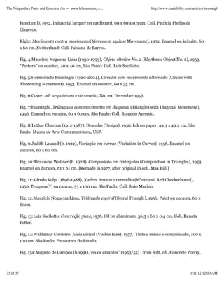 The Noigandres Poets and Concrete Art — www.lehman.cuny.e...                       http://www.readability.com/articles/ptopncq9



           Function]), 1952. Industrial lacquer on cardboard, 60 x 60 x 0.3 cm. Coll. Patricia Phelps de
           Cisneros.

           Right: Movimento contra movimento(Movement against Movement), 1952. Enamel on kelmite, 60
           x 60 cm. Switzerland: Coll. Fabiana de Barros.

           Fig. 4:Maurício Nogueira Lima (1930-1999), Objeto rítmico No. 2 (Rhythmic Object No. 2), 1953.
           “Pintura” on eucatex, 40 x 40 cm, São Paulo: Coll. Luiz Sacilotto.

           Fig. 5:Hermelindo Fiaminghi (1920-2004), Círculos com movimento alternado (Circles with
           Alternating Movement), 1953. Enamel on eucatex, 60 x 35 cm.

           Fig. 6:Cover, ad: arquitetura e decoração, No. 20, December 1956.

           Fig. 7:Fiaminghi, Triângulos com movimento em diagonal (Triangles with Diagonal Movement),
           1956. Enamel on eucatex, 60 x 60 cm. São Paulo: Coll. Ronaldo Azeredo.

           Fig. 8:Lothar Charoux (1912-1987), Desenho (Design), 1956. Ink on paper, 49.3 x 49.2 cm. São
           Paulo: Museu de Arte Contemporânea, USP.

           Fig. 9:Judith Lauand (b. 1922), Variação em curvas (Variation in Curves), 1956. Enamel on
           eucatex, 60 x 60 cm.

           Fig. 10:Alexandre Wollner (b. 1928), Composição em triângulos (Composition in Triangles), 1953.
           Enamel on duratex, 61 x 61 cm. [Remade in 1977, after original in coll. Max Bill.]

           Fig. 11:Alfredo Volpi (1896-1988), Xadres branco e vermelho (White and Red Checkerboard),
           1956. Tempera[?] on canvas, 53 x 100 cm. São Paulo: Coll. João Marino.

           Fig. 12:Mauricio Nogueira Lima, Triângulo espiral (Spiral Triangle), 1956. Paint on eucatex, 60 x
           60cm

           Fig. 13:Luiz Sacilotto, Concreção 5624, 1956. Oil on aluminum, 36.5 x 60 x 0.4 cm. Coll. Renata
           Feffer.

           Fig. 14:Waldemar Cordeiro, Idéia visível (Visible Idea), 1957.¨Tinta e massa s-compensado, 100 x
           100 cm. São Paulo: Pinacoteca do Estado.

           Fig. 15a:Augusto de Campos (b.1931),“eis os amantes” (1953/55) , from Solt, ed., Concrete Poetry,



35 of 37                                                                                                    1/11/12 12:00 AM
 