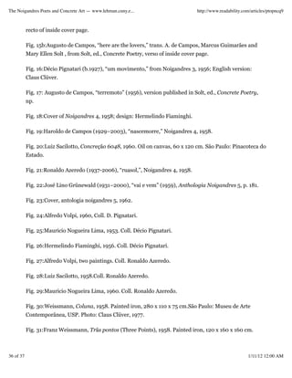 The Noigandres Poets and Concrete Art — www.lehman.cuny.e...                        http://www.readability.com/articles/ptopncq9



           recto of inside cover page.

           Fig. 15b:Augusto de Campos, “here are the lovers,” trans. A. de Campos, Marcus Guimarães and
           Mary Ellen Solt , from Solt, ed., Concrete Poetry, verso of inside cover page.

           Fig. 16:Décio Pignatari (b.1927), “um movimento,” from Noigandres 3, 1956; English version:
           Claus Clüver.

           Fig. 17: Augusto de Campos, “terremoto” (1956), version published in Solt, ed., Concrete Poetry,
           np.

           Fig. 18:Cover of Noigandres 4, 1958; design: Hermelindo Fiaminghi.

           Fig. 19:Haroldo de Campos (1929–2003), “nascemorre,” Noigandres 4, 1958.

           Fig. 20:Luiz Sacilotto, Concreção 6048, 1960. Oil on canvas, 60 x 120 cm. São Paulo: Pinacoteca do
           Estado.

           Fig. 21:Ronaldo Azeredo (1937-2006), “ruasol,”, Noigandres 4, 1958.

           Fig. 22:José Lino Grünewald (1931–2000), “vai e vem” (1959), Anthologia Noigandres 5, p. 181.

           Fig. 23:Cover, antologia noigandres 5, 1962.

           Fig. 24:Alfredo Volpi, 1960, Coll. D. Pignatari.

           Fig. 25:Mauricio Nogueira Lima, 1953. Coll. Décio Pignatari.

           Fig. 26:Hermelindo Fiaminghi, 1956. Coll. Décio Pignatari.

           Fig. 27:Alfredo Volpi, two paintings. Coll. Ronaldo Azeredo.

           Fig. 28:Luiz Sacilotto, 1958.Coll. Ronaldo Azeredo.

           Fig. 29:Mauricio Nogueira Lima, 1960. Coll. Ronaldo Azeredo.

           Fig. 30:Weissmann, Coluna, 1958. Painted iron, 280 x 110 x 75 cm.São Paulo: Museu de Arte
           Contemporânea, USP. Photo: Claus Clüver, 1977.

           Fig. 31:Franz Weissmann, Trãs pontos (Three Points), 1958. Painted iron, 120 x 160 x 160 cm.



36 of 37                                                                                                     1/11/12 12:00 AM
 