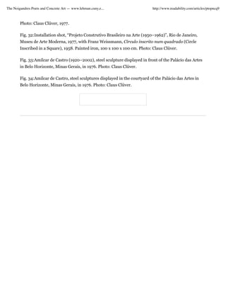 The Noigandres Poets and Concrete Art — www.lehman.cuny.e...                    http://www.readability.com/articles/ptopncq9



        Photo: Claus Clüver, 1977.

        Fig. 32:Installation shot, “Projeto Construtivo Brasileiro na Arte (1950–1962)”, Rio de Janeiro,
        Museu de Arte Moderna, 1977, with Franz Weissmann, Círculo inscrito num quadrado (Circle
        Inscribed in a Square), 1958. Painted iron, 100 x 100 x 100 cm. Photo: Claus Clüver.

        Fig. 33:Amilcar de Castro (1920–2002), steel sculpture displayed in front of the Palácio das Artes
        in Belo Horizonte, Minas Gerais, in 1976. Photo: Claus Clüver.

        Fig. 34:Amilcar de Castro, steel sculptures displayed in the courtyard of the Palácio das Artes in
        Belo Horizonte, Minas Gerais, in 1976. Photo: Claus Clüver.
 