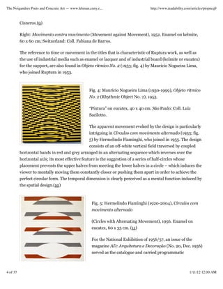 The Noigandres Poets and Concrete Art — www.lehman.cuny.e...                         http://www.readability.com/articles/ptopncq9



          Cisneros.(9)

          Right: Movimento contra movimento (Movement against Movement), 1952. Enamel on kelmite,
          60 x 60 cm. Switzerland: Coll. Fabiana de Barros.

          The reference to time or movement in the titles that is characteristic of Ruptura work, as well as
          the use of industrial media such as enamel or lacquer and of industrial board (kelmite or eucatex)
          for the support, are also found in Objeto rítmico No. 2 (1953; fig. 4) by Mauricio Nogueira Lima,
          who joined Ruptura in 1953.



                                                   Fig. 4: Maurício Nogueira Lima (1930-1999), Objeto rítmico
                                                   No. 2 (Rhythmic Object No. 2), 1953.

                                                   “Pintura” on eucatex, 40 x 40 cm. São Paulo: Coll. Luiz
                                                   Sacilotto.

                                                   The apparent movement evoked by the design is particularly
                                                   intriguing in Círculos com movimento alternado (1953; fig.
                                                   5) by Hermelindo Fiaminghi, who joined in 1955. The design
                                                   consists of an off-white vertical field traversed by coupled
          horizontal bands in red and grey arranged in an alternating sequence which reverses over the
          horizontal axis; its most effective feature is the suggestion of a series of half-circles whose
          placement prevents the upper halves from meeting the lower halves in a circle – which induces the
          viewer to mentally moving them constantly closer or pushing them apart in order to achieve the
          perfect circular form. The temporal dimension is clearly perceived as a mental function induced by
          the spatial design.(10)



                                                     Fig. 5: Hermelindo Fiaminghi (1920-2004), Círculos com
                                                     movimento alternado

                                                     (Circles with Alternating Movement), 1956. Enamel on
                                                     eucatex, 60 x 35 cm. (11)

                                                     For the National Exhibition of 1956/57, an issue of the
                                                     magazine AD: Arquitetura e Decoração (No. 20, Dec. 1956)
                                                     served as the catalogue and carried programmatic



4 of 37                                                                                                       1/11/12 12:00 AM
 