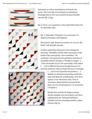 The Noigandres Poets and Concrete Art — www.lehman.cuny.e...                            http://www.readability.com/articles/ptopncq9



                                                     statements as well as reproductions of artwork and
                                                     poems. The cover (fig. 6) was based on a painting by
                                                     Fiaminghi that in 1977 was owned by the poet Ronaldo
                                                     Azeredo (fig. 7).(12)



                                                     Fig. 6: Cover, ad: arquitetura e decoração (São Paulo), No.
                                                         20, December 1956.



                                                         Fig. 7: Fiaminghi, Triângulos com movimento em
                                                         diagonal (Triangles with Diagonal

                                                         Movement), 1956. Enamel on eucatex, 60 x 60 cm. São
                                                         Paulo: Coll. Ronaldo Azeredo.

                                                         Cordeiro opened his statement in the catalogue by
                                                         asserting: “Sensibility and the object encounter, at the
                                                         hands of the avant-garde, a new correlation.” He
                                                         continued: “Art represents the qualitative moments of
                                                         sensibility raised to thought, a “thought in images”. [ . .
                                                         .] The universality of art is the universality of the object.
                                                         [ . . .] Art is different from pure thought because it is
                                                         material, and from ordinary things because it is thought.
                                                                   [. . .] Art is not expression but product. [. . .]
                                                                   Spatial two-dimensional painting reached its
                                                                   peak with Malevich and Mondrian. Now there
                                                                   appears a new dimension: time. Time as
                                                                   movement. Representation transcends the
                                                                   plane, but it is not perspective, it is movement.
                                                                   (“O objeto”)

                                                                   Besides later work by the Ruptura artists
                                                                   already sampled, now less tentative and more
                                                                   sophisticated, the “National Exhibition”
                                                                   included work by a founding member, Lothar
                                                                   Charoux (fig. 8),




5 of 37                                                                                                          1/11/12 12:00 AM
 