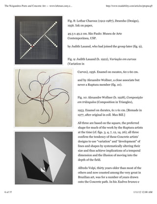 The Noigandres Poets and Concrete Art — www.lehman.cuny.e...                           http://www.readability.com/articles/ptopncq9




                                                       Fig. 8: Lothar Charoux (1912-1987), Desenho (Design),
                                                       1956. Ink on paper,

                                                       49.3 x 49.2 cm. São Paulo: Museu de Arte
                                                       Contemporânea, USP.

                                                       by Judith Lauand, who had joined the group later (fig. 9),



                                                       Fig. 9: Judith Lauand (b. 1922), Variação em curvas
                                                       (Variation in

                                                               Curves), 1956. Enamel on eucatex, 60 x 60 cm.

                                                               and by Alexandre Wollner, a close associate but
                                                               never a Ruptura member (fig. 10).



                                                               Fig. 10: Alexandre Wollner (b. 1928), Composição
                                                               em triângulos (Composition in Triangles),

                                                               1953. Enamel on duratex, 61 x 61 cm. [Remade in
                                                               1977, after original in coll. Max Bill.]

                                                               All three are based on the square, the preferred
                                                               shape for much of the work by the Ruptura artists
                                                               at the time (cf. figs. 3, 4, 7, 12, 14, 26); all three
                                                               confirm the tendency of these Concrete artists’
                                                               designs to use “variation” and “development” of
                                                               lines and shapes by systematically altering their
                                                               size and thus achieve implications of a temporal
                                                               dimension and the illusion of moving into the
                                                               depth of the field.

                                                               Alfredo Volpi, thirty years older than most of the
                                                               others and now counted among the very great in
                                                               Brazilian art, was for a number of years drawn
                                                               onto the Concrete path. In his Xadres branco e


6 of 37                                                                                                         1/11/12 12:00 AM
 