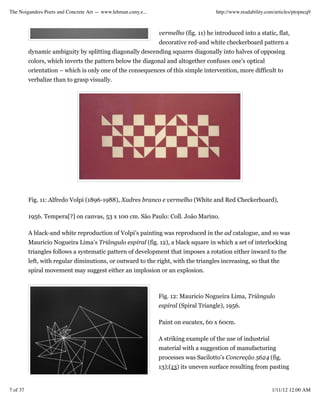 The Noigandres Poets and Concrete Art — www.lehman.cuny.e...                          http://www.readability.com/articles/ptopncq9



                                                               vermelho (fig. 11) he introduced into a static, flat,
                                                               decorative red-and white checkerboard pattern a
          dynamic ambiguity by splitting diagonally descending squares diagonally into halves of opposing
          colors, which inverts the pattern below the diagonal and altogether confuses one’s optical
          orientation – which is only one of the consequences of this simple intervention, more difficult to
          verbalize than to grasp visually.




          Fig. 11: Alfredo Volpi (1896-1988), Xadres branco e vermelho (White and Red Checkerboard),

          1956. Tempera[?] on canvas, 53 x 100 cm. São Paulo: Coll. João Marino.

          A black-and white reproduction of Volpi’s painting was reproduced in the ad catalogue, and so was
          Mauricio Nogueira Lima’s Triângulo espiral (fig. 12), a black square in which a set of interlocking
          triangles follows a systematic pattern of development that imposes a rotation either inward to the
          left, with regular diminutions, or outward to the right, with the triangles increasing, so that the
          spiral movement may suggest either an implosion or an explosion.



                                                               Fig. 12: Mauricio Nogueira Lima, Triângulo
                                                               espiral (Spiral Triangle), 1956.

                                                               Paint on eucatex, 60 x 60cm.

                                                               A striking example of the use of industrial
                                                               material with a suggestion of manufacturing
                                                               processes was Sacilotto’s Concreção 5624 (fig.
                                                               13);(13) its uneven surface resulting from pasting


7 of 37                                                                                                        1/11/12 12:00 AM
 