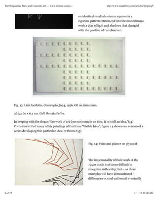 The Noigandres Poets and Concrete Art — www.lehman.cuny.e...                         http://www.readability.com/articles/ptopncq9



                                                               on identical small aluminum squares in a
                                                               rigorous pattern introduced into the monochrome
                                                               work a play of light and shadows that changed
                                                               with the position of the observer.




          Fig. 13: Luiz Sacilotto, Concreção 5624, 1956. Oil on aluminum,

          36.5 x 60 x 0.4 cm. Coll. Renata Feffer.

          In keeping with the slogan “the work of art does not contain an idea, it is itself an idea,”(14)
          Cordeiro entitled many of his paintings of that time “Visible Idea”; figure 14 shows one version of a
          series developing this particular idea, or theme.(15)



                                                                      Fig. 14: Paint and plaster on plywood




                                                                      The impersonality of their work of the
                                                                      1950s made it at times difficult to
                                                                      recognize authorship, but – as these
                                                                      examples will have demonstrated –
                                                                      differences existed and would eventually



8 of 37                                                                                                       1/11/12 12:00 AM
 