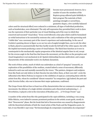 The Noigandres Poets and Concrete Art — www.lehman.cuny.e...                        http://www.readability.com/articles/ptopncq9



                                                                     become more pronounced; however, for a
                                                                     number of years the members of the
                                                                     Ruptura group adhered quite faithfully to
                                                                     their program The materials of their
                                                                     paintings (straight or curved lines,
                                                                     geometric shapes, a few carefully balanced
          colors used for structural effect) were reduced to a minimum; all signs of individual production,
          such as brushstrokes, were eliminated. The only self-expression they permitted their work to show
          was the expression of their particular way of visual thinking and of the ways in which they
          conceived and executed “visual ideas.” Every work followed a clear plan which could be formulated
          as verbal instructions to be executed by someone else; and a realization of the rules governing each
          “visible idea” was a necessary part of the viewer’s experience and understanding. In the case of
          Cordeiro’s painting shown in figure 14 we see two sets of angled straight lines, one in red, the other
          in black, placed so asymmetrically that they hardly invade the left half of the white square, but with
          the implied movement producing a sense of visual balance. The black lines function as it were in
          counterpoint to the mechanically regular progression of the identical angular lines in red, except
          for the reverse angle in the final line that braces the movement; yet the effect on the perception and
          visual imagination is not mechanical at all. Spatial relationships become ambivalent, and a major
          characteristic of this minimalist work is its rhythmic dynamism.

          The work of these artists, much of which was undertaken as a kind of “pesquisa” (research), an
          exploration of the possibilities of the medium, created indeed a sense of movement, differently
          induced in each case and mentally executed by the viewer. “The painters, designers and sculptors
          from São Paulo not only believe in their theories but also follow them, at their own risk”, wrote the
          influential critic Mário Pedrosa in response to the exhibition of 1956/57, contrasting them with the
          artists from Rio, whom he considered “almost romantics” by comparison. (16) Indeed, the poet and
          critic Ferreira Gullar, who was to become their major spokesman, confirmed:

          The Grupo Frente did not have at least two of the characteristics that are common to avant-garde
          movements: the defense of a single stylistic orientation and a theoretical underpinning. [. . .]
          Nevertheless, it played a role in the renovation of Brazilian art [. . .] (“O Grupo Frente” 143)

          A number of the artists from Rio who participated in the 1956 exhibition, including a very young
          Hélio Oiticica, were indeed to assume prominent positions in the artistic avant-garde, mostly in
          their “Neoconcrete” phase. But the break that led to Neoconcretism was caused by disagreements
          with the theoretical attitudes of both the visual artists of São Paulo and the Noigandres poets. In
          fact, it was Haroldo’s 1957 essay “Da fenomenologia da composição à matemática da composição”



9 of 37                                                                                                      1/11/12 12:00 AM
 