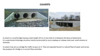 CULVERTS
A culvert is a small bridge having a total length of 6 m or less than 6 m between the faces of abutments.
It is a permanent drainage structure mainly constructed to carry roadway or railway track over small streams or
channels.
A culvert may act as a bridge for traffic to pass on it. They are typically found in a natural flow of water and serves
the purpose of a bridge or a current flow controller.
 