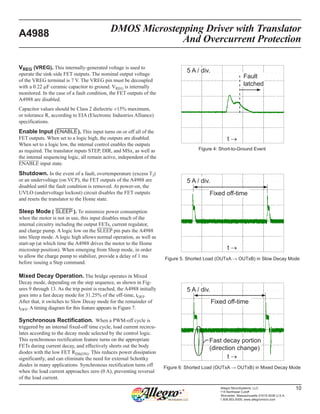 DMOS Microstepping Driver with Translator
And Overcurrent Protection
A4988
10Allegro MicroSystems, LLC
115 Northeast Cutoff
Worcester, Massachusetts 01615-0036 U.S.A.
1.508.853.5000; www.allegromicro.com
VREG (VREG). This internally-generated voltage is used to
operate the sink-side FET outputs. The nominal output voltage
of the VREG terminal is 7 V. The VREG pin must be decoupled
with a 0.22 µF ceramic capacitor to ground. VREG is internally
monitored. In the case of a fault condition, the FET outputs of the
A4988 are disabled.
Capacitor values should be Class 2 dielectric ±15% maximum,
or tolerance R, according to EIA (Electronic Industries Alliance)
specifications.
Enable Input (¯E¯ ¯N¯ ¯A¯ ¯B¯ ¯L¯ ¯E¯). This input turns on or off all of the
FET outputs. When set to a logic high, the outputs are disabled.
When set to a logic low, the internal control enables the outputs
as required. The translator inputs STEP, DIR, and MSx, as well as
the internal sequencing logic, all remain active, independent of the
¯E¯   ¯N¯   ¯A¯   ¯B¯  ¯L¯   ¯E¯   input state.
Shutdown. In the event of a fault, overtemperature (excess TJ)
or an undervoltage (on VCP), the FET outputs of the A4988 are
disabled until the fault condition is removed. At power-on, the
UVLO (undervoltage lockout) circuit disables the FET outputs
and resets the translator to the Home state.
Sleep Mode ( ¯S¯ ¯L¯ ¯E¯ ¯E¯ ¯P¯  ). To minimize power consumption
when the motor is not in use, this input disables much of the
internal circuitry including the output FETs, current regulator,
and charge pump. A logic low on the S¯  ¯L¯  ¯E¯  ¯E¯  ¯P¯   pin puts the A4988
into Sleep mode. A logic high allows normal operation, as well as
start-up (at which time the A4988 drives the motor to the Home
microstep position). When emerging from Sleep mode, in order
to allow the charge pump to stabilize, provide a delay of 1 ms
before issuing a Step command.
Mixed Decay Operation. The bridge operates in Mixed
Decay mode, depending on the step sequence, as shown in Fig-
ures 9 through 13. As the trip point is reached, the A4988 initially
goes into a fast decay mode for 31.25% of the off-time, tOFF.
After that, it switches to Slow Decay mode for the remainder of
tOFF. A timing diagram for this feature appears in Figure 7.
Synchronous Rectification.  When a PWM-off cycle is
triggered by an internal fixed-off time cycle, load current recircu-
lates according to the decay mode selected by the control logic.
This synchronous rectification feature turns on the appropriate
FETs during current decay, and effectively shorts out the body
diodes with the low FET RDS(ON). This reduces power dissipation
significantly, and can eliminate the need for external Schottky
diodes in many applications. Synchronous rectification turns off
when the load current approaches zero (0 A), preventing reversal
of the load current.
t →
Fixed off-time
5 A / div.
t →
5 A / div.
Figure 4: Short-to-Ground Event
Figure 5. Shorted Load (OUTxA → OUTxB) in Slow Decay Mode
Figure 6: Shorted Load (OUTxA → OUTxB) in Mixed Decay Mode
Fixed off-time
Fast decay portion
(direction change)
t →
5 A / div.
Fault
latched
 