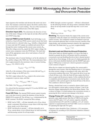 DMOS Microstepping Driver with Translator
And Overcurrent Protection
A4988
9Allegro MicroSystems, LLC
115 Northeast Cutoff
Worcester, Massachusetts 01615-0036 U.S.A.
1.508.853.5000; www.allegromicro.com
input sequences the translator and advances the motor one incre-
ment. The translator controls the input to the DACs and the direc-
tion of current flow in each winding.  The size of the increment is
determined by the combined state of the MSx inputs.
Direction Input (DIR). This determines the direction of rota-
tion of the motor. Changes to this input do not take effect until the
next STEP rising edge.
Internal PWM Current Control. Each full-bridge is con-
trolled by a fixed off-time PWM current control circuit that limits
the load current to a desired value, ITRIP . Initially, a diagonal pair
of source and sink FET outputs are enabled and current flows
through the motor winding and the current sense resistor, RSx.
When the voltage across RSx equals the DAC output voltage, the
current sense comparator resets the PWM latch. The latch then
turns off the appropriate source driver and initiates a fixed off
time decay mode
The maximum value of current limiting is set by the selection of
RSx and the voltage at the VREF pin. The transconductance func-
tion is approximated by the maximum value of current limiting,
ITripMAX  (A), which is set by
ITripMAX = VREF / ( 8 × RS)
where RS is the resistance of the sense resistor (Ω) and VREF is
the input voltage on the REF pin (V).
The DAC output reduces the VREF output to the current sense
comparator in precise steps, such that
Itrip = (%ITripMAX / 100) × ITripMAX
(See Table 2 for %ITripMAX at each step.)
It is critical that the maximum rating (0.5 V) on the SENSE1 and
SENSE2 pins is not exceeded.
Fixed Off-Time. The internal PWM current control circuitry
uses a one-shot circuit to control the duration of time that the
DMOS FETs remain off. The off-time, tOFF, is determined by the
ROSC terminal. The ROSC terminal has three settings:
▪	 ROSC tied to VDD — off-time internally set to 30 µs, decay
mode is automatic Mixed decay except when in full step where
decay mode is set to Slow decay
▪	 ROSC tied directly to ground — off-time internally set to
30 µs, current decay is set to Mixed decay for both increasing
and decreasing currents for all step modes.
▪	 ROSC through a resistor to ground — off-time is determined
by the following formula, the decay mode is automatic Mixed
decay for all step modes except full step whic is set to slow
decay.
tOFF ≈ ROSC ⁄  825
Where tOFF is in µs.
Blanking. This function blanks the output of the current sense
comparators when the outputs are switched by the internal current
control circuitry. The comparator outputs are blanked to prevent
false overcurrent detection due to reverse recovery currents of the
clamp diodes, and switching transients related to the capacitance
of the load. The blank time, tBLANK (µs), is approximately
tBLANK ≈ 1 µs
Shorted-Load and Short-to-Ground Protection.
If the motor leads are shorted together, or if one of the leads is
shorted to ground, the driver will protect itself by sensing the
overcurrent event and disabling the driver that is shorted, protect-
ing the device from damage. In the case of a short-to-ground, the
device will remain disabled (latched) until the S¯  ¯L¯  ¯E¯  ¯E¯  ¯P¯   input goes
high or VDD power is removed. A short-to-ground overcurrent
event is shown in Figure 4.
When the two outputs are shorted together, the current path is
through the sense resistor. After the blanking time (≈1 µs) expires,
the sense resistor voltage is exceeding its trip value, due to the
overcurrent condition that exists. This causes the driver to go into
a fixed off-time cycle. After the fixed off-time expires the driver
turns on again and the process repeats. In this condition the driver
is completely protected against overcurrent events, but the short
is repetitive with a period equal to the fixed off-time of the driver.
This condition is shown in Figure 5.
During a shorted load event it is normal to observe both a posi-
tive and negative current spike as shown in Figure 3, due to the
direction change implemented by the Mixed decay feature. This
is shown in Figure 6. In both instances the overcurrent circuitry is
protecting the driver and prevents damage to the device.
Charge Pump (CP1 and CP2). The charge pump is used to
generate a gate supply greater than that of VBB for driving the
source-side FET gates. A 0.1 µF ceramic capacitor, should be
connected between CP1 and CP2. In addition, a 0.1 µF ceramic
capacitor is required between VCP and VBB, to act as a reservoir
for operating the high-side FET gates.
Capacitor values should be Class 2 dielectric ±15% maximum,
or tolerance R, according to EIA (Electronic Industries Alliance)
specifications.
 