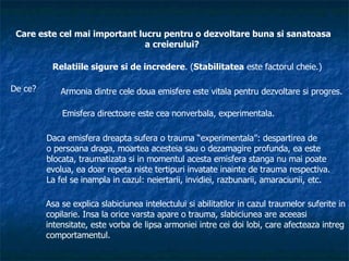 Care este cel mai important lucru pentru o dezvoltare buna si sanatoasa a creierului?   Relatiile sigure si de incredere . ( Stabilitatea  este factorul cheie.) De ce? Armonia dintre cele doua emisfere este vitala pentru dezvoltare si progres. Emisfera directoare este cea nonverbala, experimentala. Daca emisfera dreapta sufera o trauma “experimentala”: despartirea de  o persoana draga, moartea acesteia sau o dezamagire profunda, ea este  blocata, traumatizata si in momentul acesta emisfera stanga nu mai poate  evolua, ea doar repeta niste tertipuri invatate inainte de trauma respectiva. La fel se inampla in cazul: neiertarii, invidiei, razbunarii, amaraciunii, etc. Asa se explica slabiciunea intelectului si abilitatilor in cazul traumelor suferite in copilarie. Insa la orice varsta apare o trauma, slabiciunea are aceeasi intensitate, este vorba de lipsa armoniei intre cei doi lobi, care afecteaza intreg comportamentul. 
