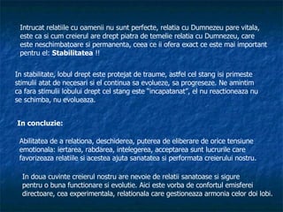 Intrucat relatiile cu oamenii nu sunt perfecte, relatia cu Dumnezeu pare vitala, este ca si cum creierul are drept piatra de temelie relatia cu Dumnezeu, care  este neschimbatoare si permanenta, ceea ce ii ofera exact ce este mai important pentru el:  Stabilitatea  !!  In stabilitate, lobul drept este protejat de traume, astfel cel stang isi primeste stimulii atat de necesari si el continua sa evolueze, sa progreseze. Ne amintim ca fara stimulii lobului drept cel stang este “incapatanat”, el nu reactioneaza nu se schimba, nu evolueaza. In concluzie: Abilitatea de a relationa, deschiderea, puterea de eliberare de orice tensiune  emotionala: iertarea, rabdarea, intelegerea, acceptarea sunt lucrurile care favorizeaza relatiile si acestea ajuta sanatatea si performata creierului nostru. In doua cuvinte creierul nostru are nevoie de relatii sanatoase si sigure  pentru o buna functionare si evolutie. Aici este vorba de confortul emisferei directoare, cea experimentala, relationala care gestioneaza armonia celor doi lobi. 
