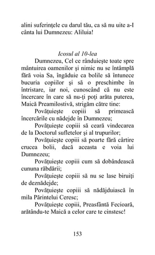 alini suferinţele cu darul tău, ca să nu uite a-I
cânta lui Dumnezeu: Aliluia!


                Icosul al 10-lea
      Dumnezeu, Cel ce rânduieşte toate spre
mântuirea oamenilor şi nimic nu se întâmplă
fără voia Sa, îngăduie ca bolile să întunece
bucuria copiilor şi să o preschimbe în
întristare, iar noi, cunoscând că nu este
încercare în care să nu-ţi poţi arăta puterea,
Maică Preamilostivă, strigăm către tine:
      Povăţuieşte copiii să primească
încercările cu nădejde în Dumnezeu;
      Povăţuieşte copiii să ceară vindecarea
de la Doctorul sufletelor şi al trupurilor;
      Povăţuieşte copiii să poarte fără cârtire
crucea bolii, dacă aceasta e voia lui
Dumnezeu;
      Povăţuieşte copiii cum să dobândească
cununa răbdării;
      Povăţuieşte copiii să nu se lase biruiţi
de deznădejde;
      Povăţuieşte copiii să nădăjduiască în
mila Părintelui Ceresc;
      Povăţuieşte copiii, Preasfântă Fecioară,
arătându-te Maică a celor care te cinstesc!


                      153
 