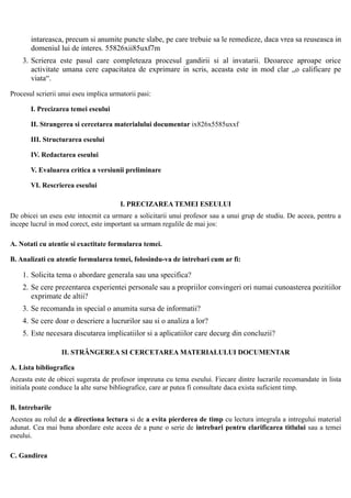 intareasca, precum si anumite puncte slabe, pe care trebuie sa le remedieze, daca vrea sa reuseasca in
       domeniul lui de interes. 55826xii85uxf7m
    3. Scrierea este pasul care completeaza procesul gandirii si al invatarii. Deoarece aproape orice
       activitate umana cere capacitatea de exprimare in scris, aceasta este in mod clar „o calificare pe
       viata“.

Procesul scrierii unui eseu implica urmatorii pasi:

       I. Precizarea temei eseului

       II. Strangerea si cercetarea materialului documentar ix826x5585uxxf

       III. Structurarea eseului

       IV. Redactarea eseului

       V. Evaluarea critica a versiunii preliminare

       VI. Rescrierea eseului

                                       I. PRECIZAREA TEMEI ESEULUI
De obicei un eseu este intocmit ca urmare a solicitarii unui profesor sau a unui grup de studiu. De aceea, pentru a
incepe lucrul in mod corect, este important sa urmam regulile de mai jos:

A. Notati cu atentie si exactitate formularea temei.

B. Analizati cu atentie formularea temei, folosindu-va de intrebari cum ar fi:

    1. Solicita tema o abordare generala sau una specifica?
    2. Se cere prezentarea experientei personale sau a propriilor convingeri ori numai cunoasterea pozitiilor
       exprimate de altii?
    3. Se recomanda in special o anumita sursa de informatii?
    4. Se cere doar o descriere a lucrurilor sau si o analiza a lor?
    5. Este necesara discutarea implicatiilor si a aplicatiilor care decurg din concluzii?

                  II. STRÂNGEREA SI CERCETAREA MATERIALULUI DOCUMENTAR

A. Lista bibliografica
Aceasta este de obicei sugerata de profesor impreuna cu tema eseului. Fiecare dintre lucrarile recomandate in lista
initiala poate conduce la alte surse bibliografice, care ar putea fi consultate daca exista suficient timp.

B. Intrebarile
Acestea au rolul de a directiona lectura si de a evita pierderea de timp cu lectura integrala a intregului material
adunat. Cea mai buna abordare este aceea de a pune o serie de intrebari pentru clarificarea titlului sau a temei
eseului.

C. Gandirea
 