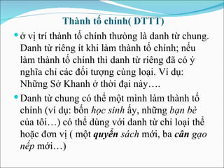 Thành tố chính( DTTT) ở vị trí thành tố chính th ưòng  là danh từ chung. Danh từ riêng ít khi làm thành tố chính; nếu làm thành tố chính thì danh từ riêng  đã  có ý nghĩa chỉ các  đối  t ượng  cùng loại. Ví dụ: Những Sở Khanh ở thời  đại  này…. Danh từ chung có thể một mình làm thành tố chính (ví dụ: bốn  học sinh  ấy, những  bạn bè  của tôi…) có thể dùng với danh từ chỉ loại thể hoặc  đơ n vị ( một  quyển  sách  mới, ba  cân  gạo nếp  mới…) 