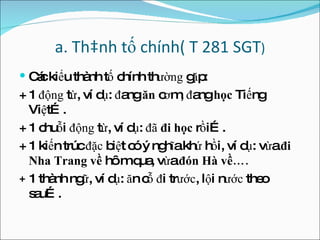 a. Thành tố chính( T 281 SGT ) Các kiểu thành tố chính th ường  gặp: + 1  động  từ, ví dụ:  đ ang  ă n  c ơ m,  đ ang  học  Tiếng Việt…. + 1 chuỗi  động  từ, ví dụ:  đã   đ i học  rồi…. + 1 kiến trúc  đặc  biệt có ý nghĩa khứ hồi, ví dụ: vừa  đ i Nha Trang về  hôm qua, vừa  đón  Hà về…. +  1 thành ngữ, ví dụ:  ă n cỗ  đ i tr ước , lội n ước  theo sau…. 