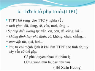 b. Thành tố phụ trước(TTPT) TTPT bổ sung  cho TTC ý nghĩa về : + thời gian : đã, đang, sẽ, vừa, mới, từng… + Sự tiếp diễn tương tự:  vẫn, cứ, còn, đề, cũng, lại… + khẳng định hay phủ định : có, không, chưa, chẳng… + mức độ : rất, quá, hơi… Phụ từ chỉ mệnh lệnh ít khi làm TTPT cho tính từ, tuy vậy vẫn có thể gặp: Có phải duyên nhau thì thắm lại Đừng xanh như lá, bạc như vôi ( Hồ Xuân Hương) 