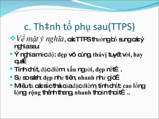 c. Thành tố phụ sau(TTPS) Về mặt ý nghĩa , các TTPS thường bổ sung các ý nghĩa sau: Ý nghĩa mức độ:  đẹp  vô cùng,  thú vị  tuyêt vời,  hay  quá… Tính chất, đặc điểm:  xấu  người,  đẹp  nết…. Sự so sánh:  đẹp  như tiên,  nhanh  như gió… Miêu tả các sắc thái của đặc điểm, tính chất:  cao  lồng lộng , rộng  thênh thang,  nhanh  thoăn thoắt….. 