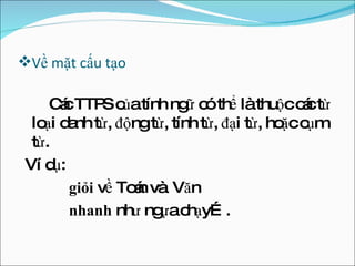 Về mặt cấu tạo Các TTPS của tính ngữ có thể là thuộc các từ loại danh từ, động từ, tính từ, đại từ, hoặc cụm từ. Ví dụ:  giỏi  về Toán và  Văn nhanh  như ngựa chạy…. 