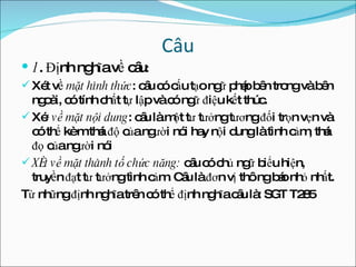 Câu 1 . Định nghĩa về câu : Xét về  mặt hình thức : câu có cấu tạo ngữ pháp bên trong và bên ngoài, có tính chất tự lập và có ngữ điệu kết thúc. Xé t về mặt nội dung : câu là một tư tưởng tương đối trọn vẹn và có thể kèm thái độ của người nói hay nội dung là tình cảm, thái đọ của người nói Xét về mặt thành tố chức năng:  câu có chủ ngữ biểu hiện, truyền đạt tư tưởng tình cảm. Câu là đơn vị thông báo nhỏ nhất. Từ những định nghĩa trên có thể định nghĩa câu là: SGT T285  