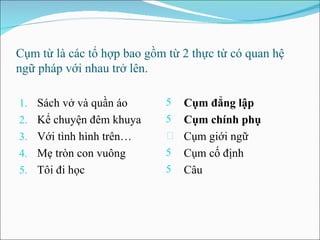 Cụm từ là các tổ hợp bao gồm từ 2 thực từ có quan hệ ngữ pháp với nhau trở lên. Sách vở và quần áo Kể chuyện  đê m khuya Với tình hình trên… Mẹ tròn con vuông Tôi  đ i học Cụm  đ ẳ ng  lập Cụm chính phụ Cụm giới ngữ Cụm cố  định Câu 