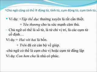 -  - Chủ ngữ cũng có thể là động từ, tính từ, cụm động từ, cụm tính từ… Ví dụ: + Tập thể dục  thường xuyên là rất cần thiết. +  Yêu thương  cho ta sức mạnh căm thù. Chủ ngữ có thể là số từ, là từ chỉ vị trí, là các cụm từ cố định… Ví dụ :+ Hai với hai  là bốn. + Trên  đã cử cán bộ về giúp. -chủ ngữ có thể là cụm chủ vị hoặc cụm từ đẳng lập Ví dụ:  Con hơn cha  là nhà có phúc. 