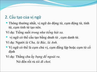 2 . Cấu tạo của vị ngữ Thông thường nhất, vị ngữ do động từ, cụm động từ, tính từ, cụm tính từ tạo nên. Ví dụ: Tiếng suối  trong như tiếng hát xa. vị ngữ có thể cấu tạo bằng dnah từ , cụm danh từ. Ví dụ: Người  là Cha, là Bác, là Anh. Vị ngữ có thể là cụm chủ vị, cụm đẳng lập hoặc cụm từ cố định Ví dụ: Thằng cha ấy  bụng để ngoài ra. Nó đến rồi rủ  tôi đi chơi. 
