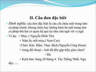 II. Câu đơn đặc biêt Định nghĩa : câu đơn đặc biệt là câu chỉ chứa một trung tâm cú pháp chính, khong chứa hay không hàm ẩn một trung tâm cú pháp thứ hai có quan hệ qua lại như chủ ngữ với vị ngữ. Ví dụ:  + Mưa. ( Nguyễn Đình Thi) + Năm ấy mất mùa.( Nam Cao) +Chửi. Kêu. Đấm. Thụi. Bịch.(Nguyễn Công Hoan)  + trong đối thoại:- Anh đã đến gặp thầy giáo chưa? - Đã. + Kịch bản: Sáng 20 tháng 4. Tầu Thống Nhất. Ngủ dậy….. 