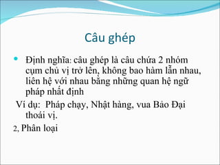 Câu ghép Định nghĩa :  câu ghép là câu chứa 2 nhóm cụm chủ vị trở lên, không bao hàm lẫn nhau, liên hệ với nhau bằng những quan hệ ngữ pháp nhất định Ví dụ:  Pháp chạy, Nhật hàng, vua Bảo Đại thoái vị. 2,  Phân loại  