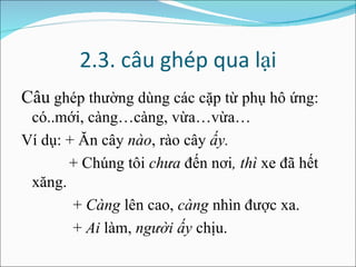 2.3. câu ghép qua lại Câu  ghép thường dùng các cặp từ phụ hô ứng: có..mới, càng…càng, vừa…vừa… Ví dụ: + Ăn cây  nào , rào cây  ấy. + Chúng tôi  chưa  đến nơi , thì  xe đã hết xăng. +  Càng  lên cao,  càng  nhìn được xa. +  Ai  làm,  người ấy  chịu. 