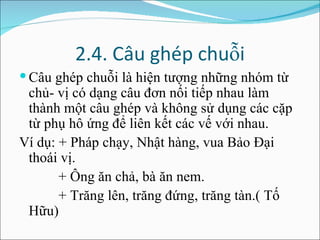 2.4. Câu ghép chuỗi Câu ghép chuỗi là hiện tượng những nhóm từ chủ- vị có dạng câu đơn nối tiếp nhau làm thành một câu ghép và không sử dụng các cặp từ phụ hô ứng để liên kết các vế với nhau. Ví dụ: + Pháp chạy, Nhật hàng, vua Bảo Đại thoái vị. + Ông ăn chả, bà ăn nem. + Trăng lên, trăng đứng, trăng tàn.( Tố Hữu) 