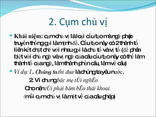 2. Cụm chủ vị Khái niệm : cụm chủ vị là loại cấu tạo mà ngữ pháp truyền thống gọi là mệnh  đề . Cấu tạo này có 2 thành tố liên kết chặt chẽ với nhau gọi là chủ tố và vị tố ( đ ể phân biệt với chủ ngữ và vị ngữ của câu cấu tạo này có thể làm thành tố của ngữ, làm thành phần câu, làm vế câu) Ví dụ:1 .  Chúng ta  thi  đ ua  là chúng ta yêu n ước . 2. Vì ch ư ng  bác mẹ tôi nghèo Cho nên  tôi phải b ă m bèo thái khoai. ( mỗi cụm chủ vị là một vế của câu ghép) 